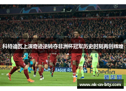 科特迪瓦上演奇迹逆转夺非洲杯冠军历史时刻再创辉煌