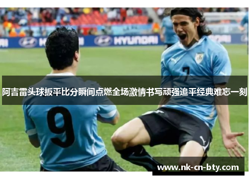 阿吉雷头球扳平比分瞬间点燃全场激情书写顽强追平经典难忘一刻 阿吉雷头球扳平比分瞬间点燃全场激情书写顽强追平经典难忘一刻